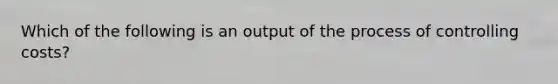 Which of the following is an output of the process of controlling costs?