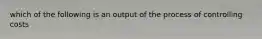 which of the following is an output of the process of controlling costs