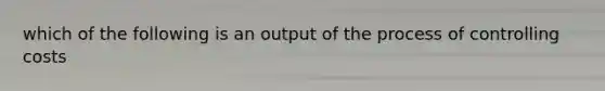 which of the following is an output of the process of controlling costs