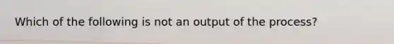 Which of the following is not an output of the process?