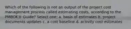 Which of the following is not an output of the project cost management process called estimating costs, according to the PMBOK® Guide? Select one: a. basis of estimates b. project documents updates c. a cost baseline d. activity cost estimates