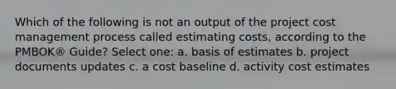 Which of the following is not an output of the project cost management process called estimating costs, according to the PMBOK® Guide? Select one: a. basis of estimates b. project documents updates c. a cost baseline d. activity cost estimates