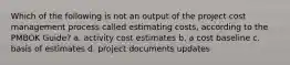 Which of the following is not an output of the project cost management process called estimating costs, according to the PMBOK Guide? a. activity cost estimates b. a cost baseline c. basis of estimates d. project documents updates