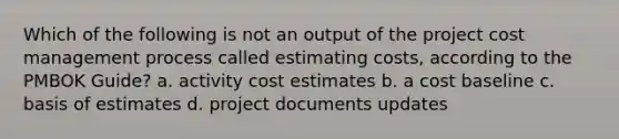 Which of the following is not an output of the project cost management process called estimating costs, according to the PMBOK Guide? a. activity cost estimates b. a cost baseline c. basis of estimates d. project documents updates