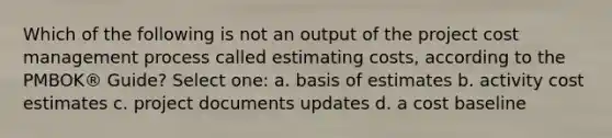 Which of the following is not an output of the project cost management process called estimating costs, according to the PMBOK® Guide? Select one: a. basis of estimates b. activity cost estimates c. project documents updates d. a cost baseline