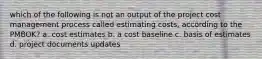 which of the following is not an output of the project cost management process called estimating costs, according to the PMBOK? a. cost estimates b. a cost baseline c. basis of estimates d. project documents updates