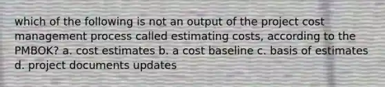 which of the following is not an output of the project cost management process called estimating costs, according to the PMBOK? a. cost estimates b. a cost baseline c. basis of estimates d. project documents updates