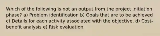 Which of the following is not an output from the project initiation phase? a) Problem identification b) Goals that are to be achieved c) Details for each activity associated with the objective. d) Cost-benefit analysis e) Risk evaluation