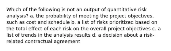 Which of the following is not an output of quantitative risk analysis? a. the probability of meeting the project objectives, such as cost and schedule b. a list of risks prioritized based on the total effect of each risk on the overall project objectives c. a list of trends in the analysis results d. a decision about a risk-related contractual agreement