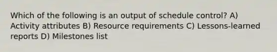 Which of the following is an output of schedule control? A) Activity attributes B) Resource requirements C) Lessons-learned reports D) Milestones list