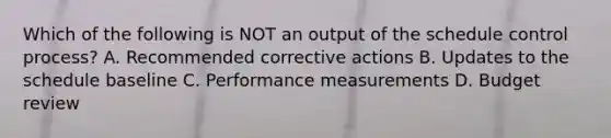 Which of the following is NOT an output of the schedule control process? A. Recommended corrective actions B. Updates to the schedule baseline C. Performance measurements D. Budget review