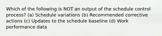 Which of the following is NOT an output of the schedule control process? (a) Schedule variations (b) Recommended corrective actions (c) Updates to the schedule baseline (d) Work performance data