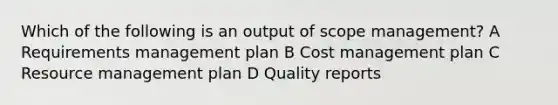 Which of the following is an output of scope management? A Requirements management plan B Cost management plan C Resource management plan D Quality reports