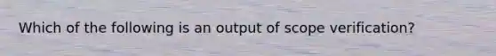 Which of the following is an output of scope verification?