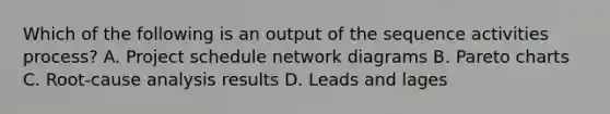 Which of the following is an output of the sequence activities process? A. Project schedule network diagrams B. Pareto charts C. Root-cause analysis results D. Leads and lages