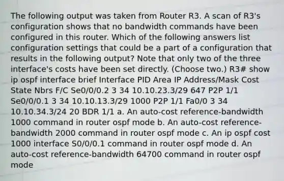 The following output was taken from Router R3. A scan of R3's configuration shows that no bandwidth commands have been configured in this router. Which of the following answers list configuration settings that could be a part of a configuration that results in the following output? Note that only two of the three interface's costs have been set directly. (Choose two.) R3# show ip ospf interface brief Interface PID Area IP Address/Mask Cost State Nbrs F/C Se0/0/0.2 3 34 10.10.23.3/29 647 P2P 1/1 Se0/0/0.1 3 34 10.10.13.3/29 1000 P2P 1/1 Fa0/0 3 34 10.10.34.3/24 20 BDR 1/1 a. An auto-cost reference-bandwidth 1000 command in router ospf mode b. An auto-cost reference-bandwidth 2000 command in router ospf mode c. An ip ospf cost 1000 interface S0/0/0.1 command in router ospf mode d. An auto-cost reference-bandwidth 64700 command in router ospf mode