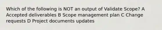 Which of the following is NOT an output of Validate Scope? A Accepted deliverables B Scope management plan C Change requests D Project documents updates