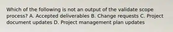 Which of the following is not an output of the validate scope process? A. Accepted deliverables B. Change requests C. Project document updates D. Project management plan updates