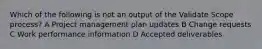 Which of the following is not an output of the Validate Scope process? A Project management plan updates B Change requests C Work performance information D Accepted deliverables