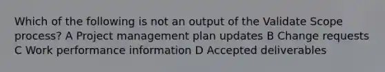 Which of the following is not an output of the Validate Scope process? A Project management plan updates B Change requests C Work performance information D Accepted deliverables