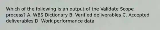 Which of the following is an output of the Validate Scope process? A. WBS Dictionary B. Verified deliverables C. Accepted deliverables D. Work performance data