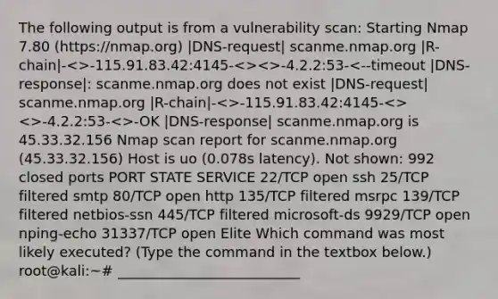 The following output is from a vulnerability scan: Starting Nmap 7.80 (https://nmap.org) |DNS-request| scanme.nmap.org |R-chain|- -115.91.83.42:4145- -4.2.2:53-<>-OK |DNS-response| scanme.nmap.org is 45.33.32.156 Nmap scan report for scanme.nmap.org (45.33.32.156) Host is uo (0.078s latency). Not shown: 992 closed ports PORT STATE SERVICE 22/TCP open ssh 25/TCP filtered smtp 80/TCP open http 135/TCP filtered msrpc 139/TCP filtered netbios-ssn 445/TCP filtered microsoft-ds 9929/TCP open nping-echo 31337/TCP open Elite Which command was most likely executed? (Type the command in the textbox below.) root@kali:~# __________________________