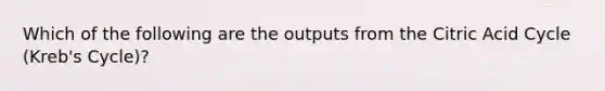 Which of the following are the outputs from the Citric Acid Cycle (Kreb's Cycle)?