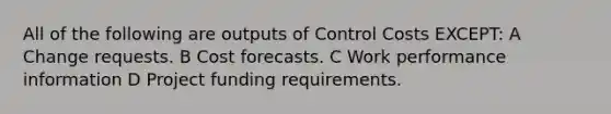 All of the following are outputs of Control Costs EXCEPT: A Change requests. B Cost forecasts. C Work performance information D Project funding requirements.