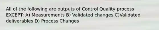 All of the following are outputs of Control Quality process EXCEPT: A) Measurements B) Validated changes C)Validated deliverables D) Process Changes