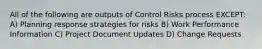 All of the following are outputs of Control Risks process EXCEPT: A) Planning response strategies for risks B) Work Performance Information C) Project Document Updates D) Change Requests