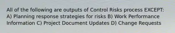 All of the following are outputs of Control Risks process EXCEPT: A) Planning response strategies for risks B) Work Performance Information C) Project Document Updates D) Change Requests