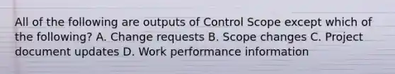 All of the following are outputs of Control Scope except which of the following? A. Change requests B. Scope changes C. Project document updates D. Work performance information