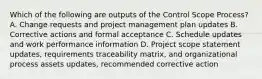 Which of the following are outputs of the Control Scope Process? A. Change requests and project management plan updates B. Corrective actions and formal acceptance C. Schedule updates and work performance information D. Project scope statement updates, requirements traceability matrix, and organizational process assets updates, recommended corrective action