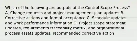 Which of the following are outputs of the Control Scope Process? A. Change requests and project management plan updates B. Corrective actions and formal acceptance C. Schedule updates and work performance information D. Project scope statement updates, requirements traceability matrix, and organizational process assets updates, recommended corrective action