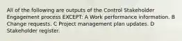 All of the following are outputs of the Control Stakeholder Engagement process EXCEPT: A Work performance information. B Change requests. C Project management plan updates. D Stakeholder register.