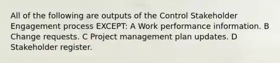 All of the following are outputs of the Control Stakeholder Engagement process EXCEPT: A Work performance information. B Change requests. C Project management plan updates. D Stakeholder register.