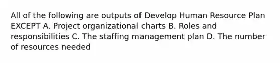 All of the following are outputs of Develop Human Resource Plan EXCEPT A. Project organizational charts B. Roles and responsibilities C. The staffing management plan D. The number of resources needed