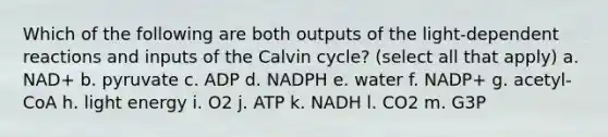 Which of the following are both outputs of the light-dependent reactions and inputs of the Calvin cycle? (select all that apply) a. NAD+ b. pyruvate c. ADP d. NADPH e. water f. NADP+ g. acetyl-CoA h. light energy i. O2 j. ATP k. NADH l. CO2 m. G3P