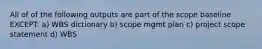 All of of the following outputs are part of the scope baseline EXCEPT: a) WBS dictionary b) scope mgmt plan c) project scope statement d) WBS