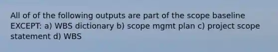 All of of the following outputs are part of the scope baseline EXCEPT: a) WBS dictionary b) scope mgmt plan c) project scope statement d) WBS