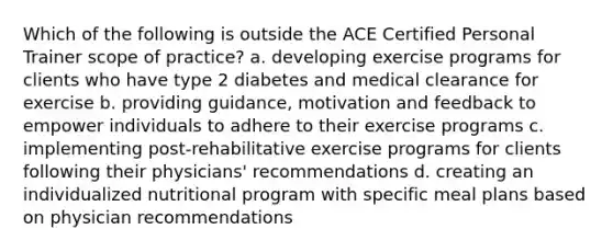 Which of the following is outside the ACE Certified Personal Trainer scope of practice? a. developing exercise programs for clients who have type 2 diabetes and medical clearance for exercise b. providing guidance, motivation and feedback to empower individuals to adhere to their exercise programs c. implementing post-rehabilitative exercise programs for clients following their physicians' recommendations d. creating an individualized nutritional program with specific meal plans based on physician recommendations