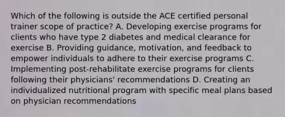 Which of the following is outside the ACE certified personal trainer scope of practice? A. Developing exercise programs for clients who have type 2 diabetes and medical clearance for exercise B. Providing guidance, motivation, and feedback to empower individuals to adhere to their exercise programs C. Implementing post-rehabilitate exercise programs for clients following their physicians' recommendations D. Creating an individualized nutritional program with specific meal plans based on physician recommendations