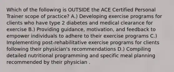 Which of the following is OUTSIDE the ACE Certified Personal Trainer scope of practice? A.) Developing exercise programs for clients who have type 2 diabetes and medical clearance for exercise B.) Providing guidance, motivation, and feedback to empower individuals to adhere to their exercise programs C.) Implementing post-rehabilitative exercise programs for clients following their physician's recommendations D.) Compiling detailed nutritional programming and specific meal planning recommended by their physician .