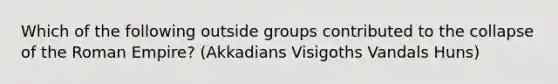 Which of the following outside groups contributed to the collapse of the Roman Empire? (Akkadians Visigoths Vandals Huns)