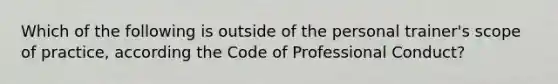 Which of the following is outside of the personal trainer's scope of practice, according the Code of Professional Conduct?