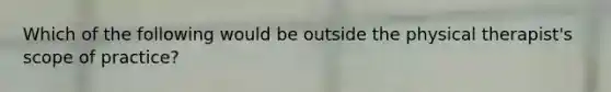 Which of the following would be outside the physical therapist's scope of practice?