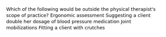 Which of the following would be outside the physical therapist's scope of practice? Ergonomic assessment Suggesting a client double her dosage of blood pressure medication Joint mobilizations Fitting a client with crutches