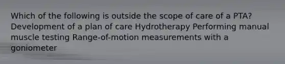 Which of the following is outside the scope of care of a PTA? Development of a plan of care Hydrotherapy Performing manual muscle testing Range-of-motion measurements with a goniometer