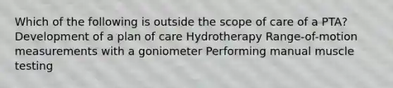 Which of the following is outside the scope of care of a PTA? Development of a plan of care Hydrotherapy Range-of-motion measurements with a goniometer Performing manual muscle testing