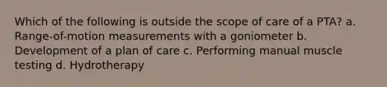 Which of the following is outside the scope of care of a PTA? a. Range-of-motion measurements with a goniometer b. Development of a plan of care c. Performing manual muscle testing d. Hydrotherapy